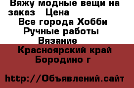 Вяжу модные вещи на заказ › Цена ­ 3000-10000 - Все города Хобби. Ручные работы » Вязание   . Красноярский край,Бородино г.